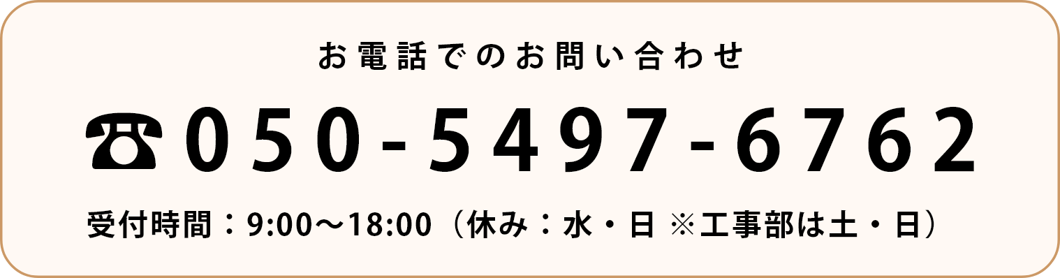 お電話でのお問い合わせは050-5497-6762まで 受付時間9:00〜18:00(休み:水・日 ※工事部は土・日)